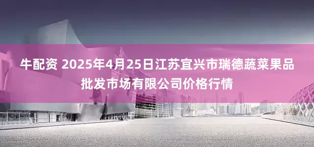 牛配资 2025年4月25日江苏宜兴市瑞德蔬菜果品批发市场有限公司价格行情