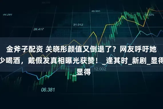 金斧子配资 关晓彤颜值又倒退了？网友呼吁她少喝酒，戴假发真相曝光获赞！_逢其时_新剧_显得