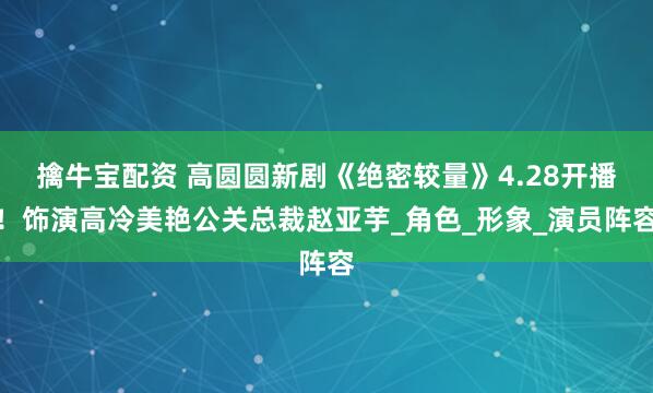 擒牛宝配资 高圆圆新剧《绝密较量》4.28开播！饰演高冷美艳公关总裁赵亚芋_角色_形象_演员阵容