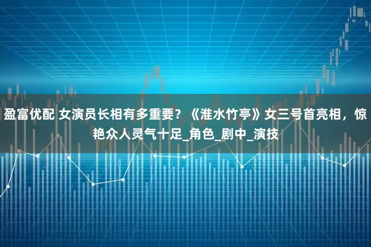 盈富优配 女演员长相有多重要？《淮水竹亭》女三号首亮相，惊艳众人灵气十足_角色_剧中_演技
