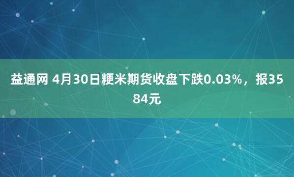 益通网 4月30日粳米期货收盘下跌0.03%，报3584元
