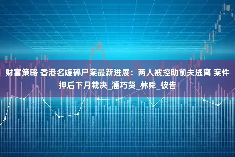 财富策略 香港名媛碎尸案最新进展：两人被控助前夫逃离 案件押后下月裁决_潘巧贤_林舜_被告