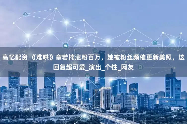 高忆配资 《难哄》章若楠涨粉百万，她被粉丝频催更新美照，这回复超可爱_演出_个性_网友