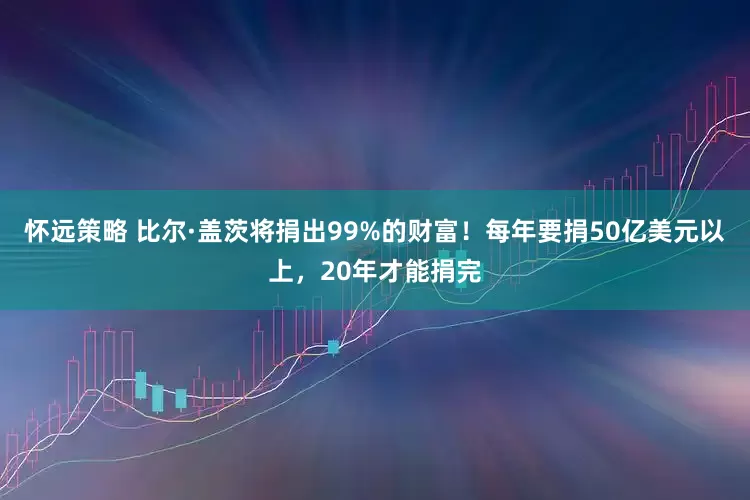 怀远策略 比尔·盖茨将捐出99%的财富！每年要捐50亿美元以上，20年才能捐完