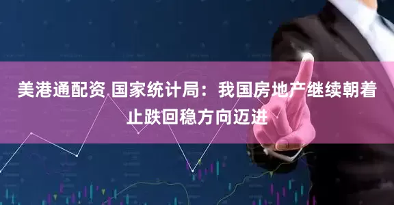 美港通配资 国家统计局：我国房地产继续朝着止跌回稳方向迈进
