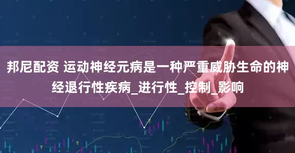 邦尼配资 运动神经元病是一种严重威胁生命的神经退行性疾病_进行性_控制_影响