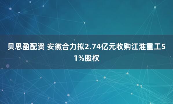 贝思盈配资 安徽合力拟2.74亿元收购江淮重工51%股权