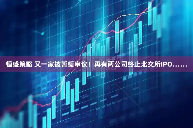 恒盛策略 又一家被暂缓审议！再有两公司终止北交所IPO……