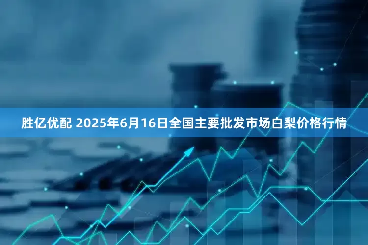 胜亿优配 2025年6月16日全国主要批发市场白梨价格行情