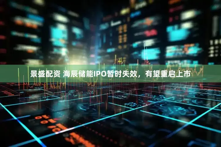 景盛配资 海辰储能IPO暂时失效，有望重启上市