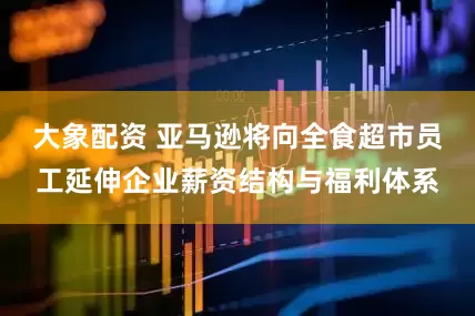 大象配资 亚马逊将向全食超市员工延伸企业薪资结构与福利体系
